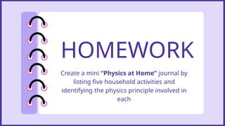 HOMEWORK
Create a mini “Physics at Home” journal by
listing five household activities and
identifying the physics principle involved in
each
 