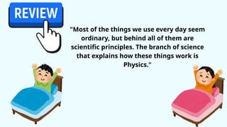 "Most of the things we use every day seem
ordinary, but behind all of them are
scientific principles. The branch of science
that explains how these things work is
Physics."
 