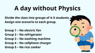A day without Physics
Divide the class into groups of 4–5 students.
Assign one scenario to each group.
Group 1 – No electric fan
Group 2 – No refrigerator
Group 3 – No washing machine
Group 4 – No cellphone charger
Group 5 – No rice cooker
 