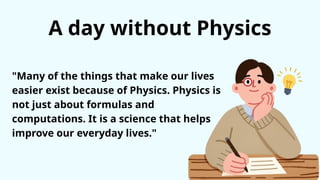 A day without Physics
"Many of the things that make our lives
easier exist because of Physics. Physics is
not just about formulas and
computations. It is a science that helps
improve our everyday lives."
 