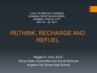 RETHINK, RECHARGE AND
REFUEL
Reggie O. Cruz, Ed.D.
Group Head, Humanities and Social Sciences
Angeles City Senior High School
2-DAY IN SERVICE TRAINING
BAMBAN CHRISTIAN ACADEMY
BAMBAN, TARLAC CITY
MAY 29 – 30, 2017
 