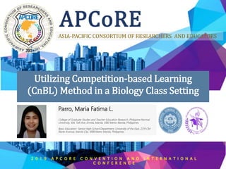 APCoRE
ASIA-PACIFIC CONSORTIUM OF RESEARCHERS AND EDUCATORS
Utilizing Competition-based Learning
(CnBL) Method in a Biology Class Setting
Parro, Maria Fatima L.
College of Graduate Studies and Teacher Education Research, Philippine Normal
University, 104, Taft Ave, Ermita, Manila, 1000 Metro Manila, Philippines.
Basic Education- Senior High School Department, University of the East, 2219 CM
Recto Avenue, Manila City, 1008 Metro Manila, Philippines.
2 0 1 9 A P C O R E C O N V E N T I O N A N D I N T E R N A T I O N A L
C O N F E R E N C E
 