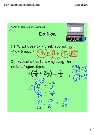 Day 1 Population and Sample.notebook         March 05, 2013




      AIM: Population and Samples


                                  Do Now

      1.) What does 3x - 5 subtracted from
      -4x + 6 equal?

      2.) Evaluate the following using the
      order of operations.
                   -4
               -3 5       (
                       + 22 1     -2
                                    3  )÷




                                                              1
 