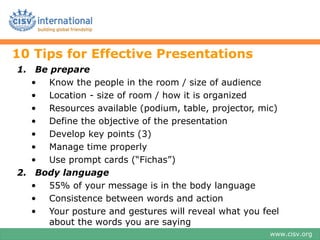 10 Tips for Effective Presentations
1. Be prepare
   • Know the people in the room / size of audience
   • Location - size of room / how it is organized
   • Resources available (podium, table, projector, mic)
   • Define the objective of the presentation
   • Develop key points (3)
   • Manage time properly
   • Use prompt cards (“Fichas”)
2. Body language
   • 55% of your message is in the body language
   • Consistence between words and action
   • Your posture and gestures will reveal what you feel
     about the words you are saying
                                                      www.cisv.org
 