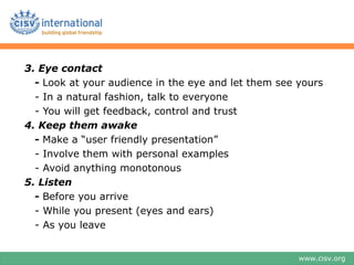 3. Eye contact
  - Look at your audience in the eye and let them see yours
  - In a natural fashion, talk to everyone
  - You will get feedback, control and trust
4. Keep them awake
  - Make a “user friendly presentation”
  - Involve them with personal examples
  - Avoid anything monotonous
5. Listen
  - Before you arrive
  - While you present (eyes and ears)
  - As you leave


                                                      www.cisv.org
 