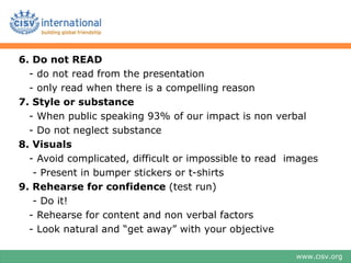 6. Do not READ
  - do not read from the presentation
  - only read when there is a compelling reason
7. Style or substance
  - When public speaking 93% of our impact is non verbal
  - Do not neglect substance
8. Visuals
  - Avoid complicated, difficult or impossible to read images
   - Present in bumper stickers or t-shirts
9. Rehearse for confidence (test run)
   - Do it!
  - Rehearse for content and non verbal factors
  - Look natural and “get away” with your objective

                                                        www.cisv.org
 