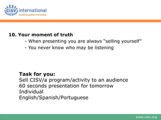 10. Your moment of truth
      - When presenting you are always “selling yourself”
      - You never know who may be listening




    Task for you:
    Sell CISV/a program/activity to an audience
    60 seconds presentation for tomorrow
    Individual
    English/Spanish/Portuguese


                                                      www.cisv.org
 