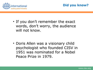 Did you know?




• If you don’t remember the exact
  words, don’t worry, the audience
  will not know.


• Doris Allen was a visionary child
  psychologist who founded CISV in
  1951 was nominated for a Nobel
  Peace Prize in 1979.


                                      www.cisv.org
 