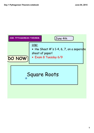 Day 1 Pythagorean Theorem.notebook
1
June 04, 2015
DO NOW
HW:
• Hw Sheet #'s 1-4, 6, 7, on a seperate
sheet of paper!
• Exam 8 Tuesday 6/9
AIM: PYTHAGOREAN THEOREM June 4th
Square Roots
 