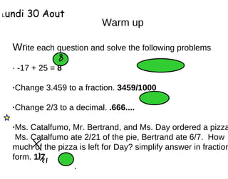 Warm up Wr ite each question and solve the following problems · -17 + 25 =  8 · Change 3.459 to a fraction.  3459/1000 · Change 2/3 to a decimal.  .666.... · Ms. Catalfumo, Mr. Bertrand, and Ms. Day ordered a pizza.  Ms. Catalfumo ate 2/21 of the pie, Bertrand ate 6/7.  How much of the pizza is left for Day? simplify answer in fraction form.  1/7 L undi 30 Aout 