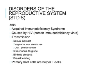 DISORDERS OF THE
REPRODUCTIVE SYSTEM
(STD’S)
AIDS
�Acquired Immunodeficiency Syndrome
�Caused by HIV (human immunodeficiency virus)
�Transmission
�Sexual Contact
�Vaginal or anal intercourse
�Oral / genital contact
�Intravenous drug use
�Birthing process
�Breast feeding
�Primary host cells are helper T-cells
 