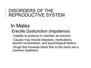 DISORDERS OF THE
REPRODUCTIVE SYSTEM
In Males
�Erectile Dysfunction (impotence)
�Inability to produce or maintain an erection
�Causes may include diseases, medications,
alcohol consumption, and psychological factors.
�Drugs that increase blood flow to the penis are a
common treatment.
 