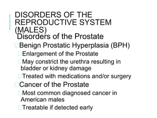 DISORDERS OF THE
REPRODUCTIVE SYSTEM
(MALES)
Disorders of the Prostate
�Benign Prostatic Hyperplasia (BPH)
�Enlargement of the Prostate
�May constrict the urethra resulting in
bladder or kidney damage
�Treated with medications and/or surgery
�Cancer of the Prostate
�Most common diagnosed cancer in
American males
�Treatable if detected early
 