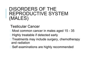 DISORDERS OF THE
REPRODUCTIVE SYSTEM
(MALES)
Testicular Cancer
�Most common cancer in males aged 15 - 35
�Highly treatable if detected early
�Treatments may include surgery, chemotherapy
and radiation
�Self examinations are highly recommended
 