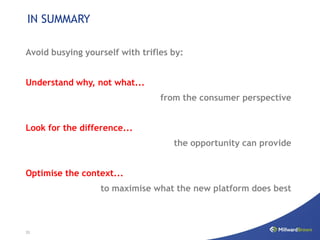 IN SUMMARY

Avoid busying yourself with trifles by:


Understand why, not what...
                                 from the consumer perspective


Look for the difference...
                                    the opportunity can provide


Optimise the context...
                  to maximise what the new platform does best



33
 