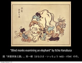 "Blind monks examining an elephant" by Itcho Hanabusa
    題「衆瞽探象之圖」。英一蝶（はなぶさ・いっちょう 1652 – 1724）の作。

Thursday, February 14, 13
 