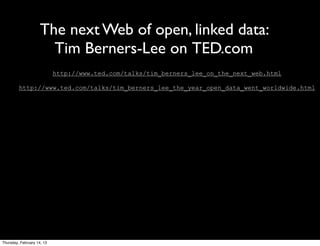 The next Web of open, linked data:
                       Tim Berners-Lee on TED.com
                            http://www.ted.com/talks/tim_berners_lee_on_the_next_web.html

         http://www.ted.com/talks/tim_berners_lee_the_year_open_data_went_worldwide.html




Thursday, February 14, 13
 