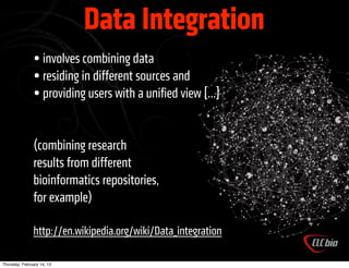 Data Integration
               • involves combining data
               • residing in different sources and
               • providing users with a uniﬁed view [...]

               (combining research
               results from different
               bioinformatics repositories,
               for example)

               http://en.wikipedia.org/wiki/Data_integration

Thursday, February 14, 13
 