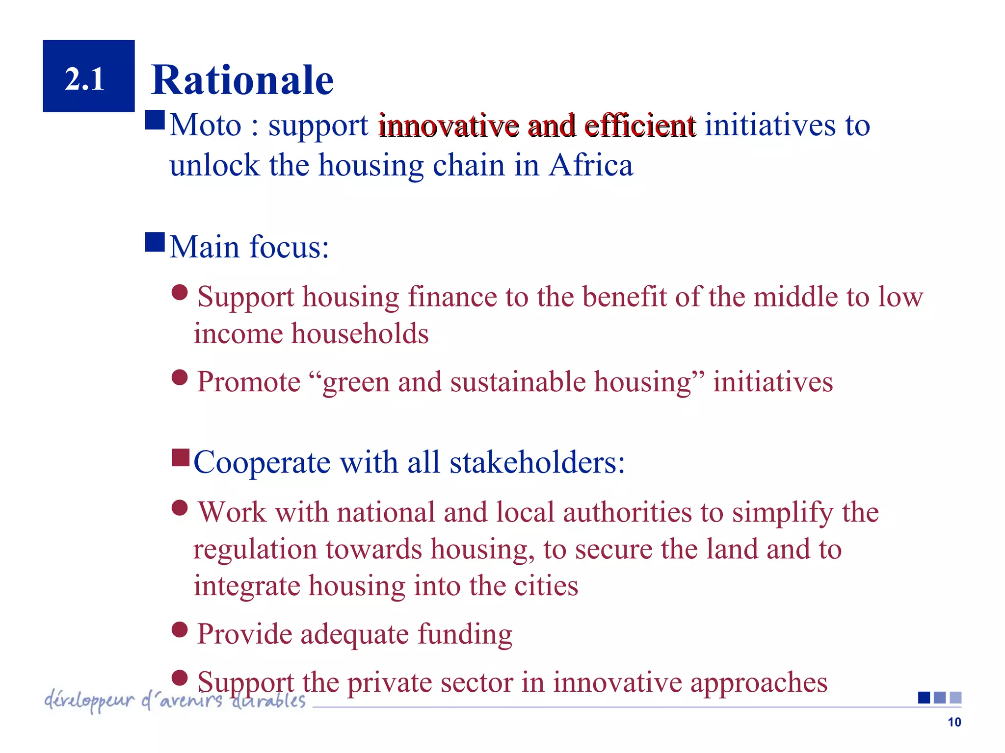2.1

Rationale
 Moto : support innovative and efficient initiatives to
unlock the housing chain in Africa
 Main focus:
Support housing finance to the benefit of the middle to low

income households
Promote “green and sustainable housing” initiatives

Cooperate with all stakeholders:
Work with national and local authorities to simplify the

regulation towards housing, to secure the land and to
integrate housing into the cities
Provide adequate funding
Support the private sector in innovative approaches
10

 