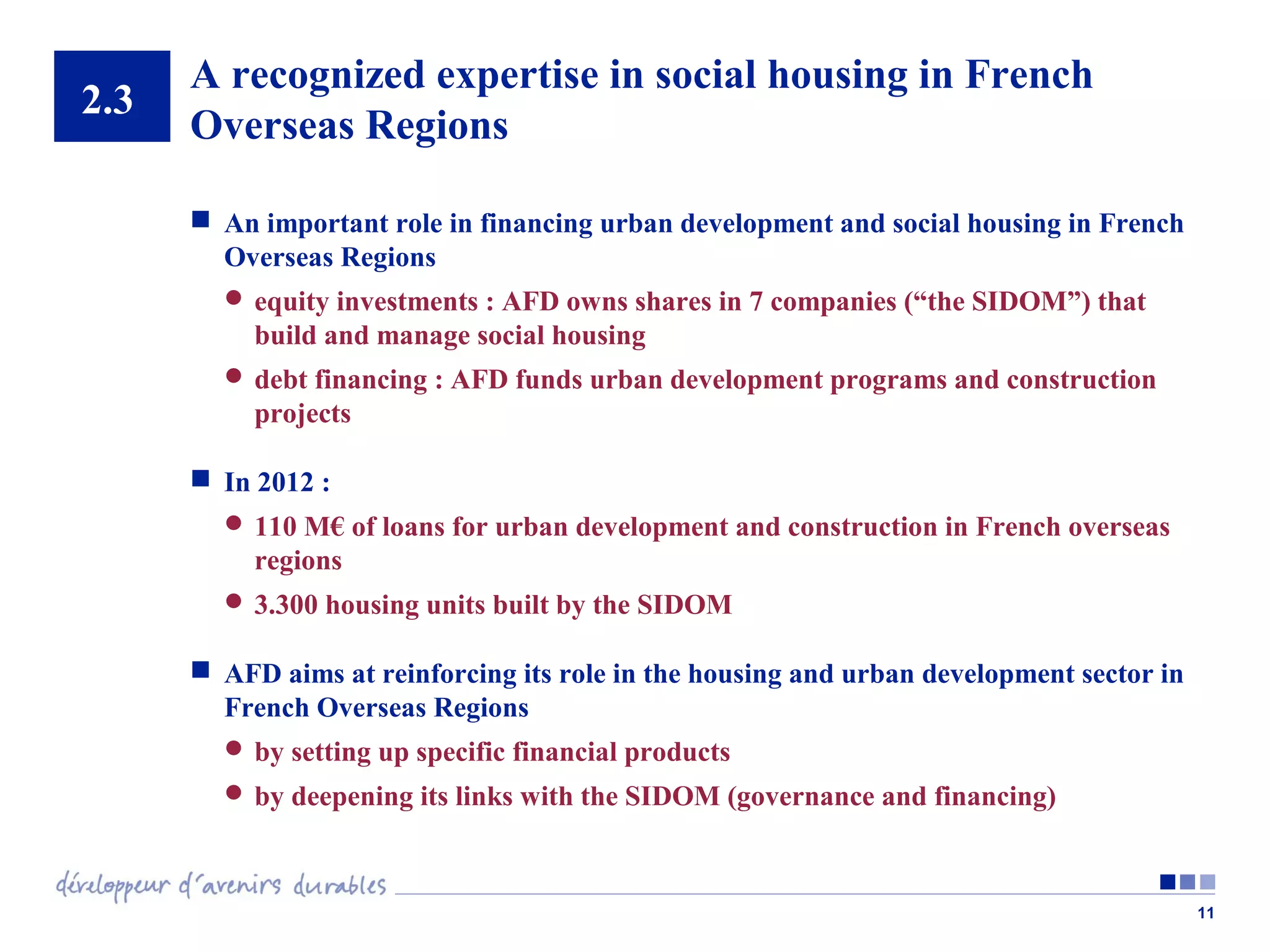 2.3

A recognized expertise in social housing in French
Overseas Regions
 An important role in financing urban development and social housing in French
Overseas Regions
 equity investments : AFD owns shares in 7 companies (“the SIDOM”) that

build and manage social housing
 debt financing : AFD funds urban development programs and construction

projects
 In 2012 :
 110 M€ of loans for urban development and construction in French overseas

regions
 3.300 housing units built by the SIDOM

 AFD aims at reinforcing its role in the housing and urban development sector in
French Overseas Regions
 by setting up specific financial products
 by deepening its links with the SIDOM (governance and financing)

11

 