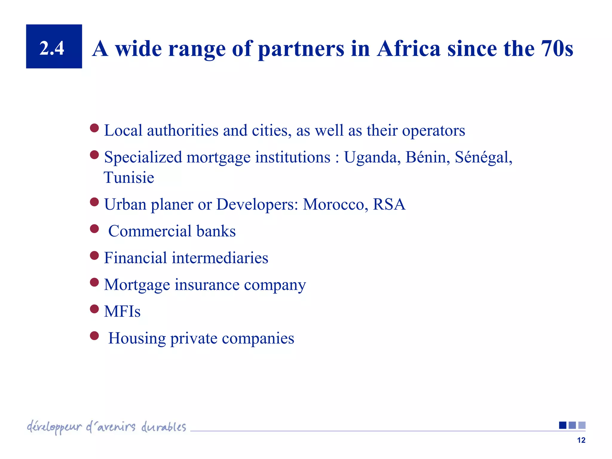 2.4

A wide range of partners in Africa since the 70s
Local authorities and cities, as well as their operators
Specialized mortgage institutions : Uganda, Bénin, Sénégal,

Tunisie
Urban planer or Developers: Morocco, RSA
 Commercial banks
Financial intermediaries
Mortgage insurance company
MFIs
 Housing private companies

12

 
