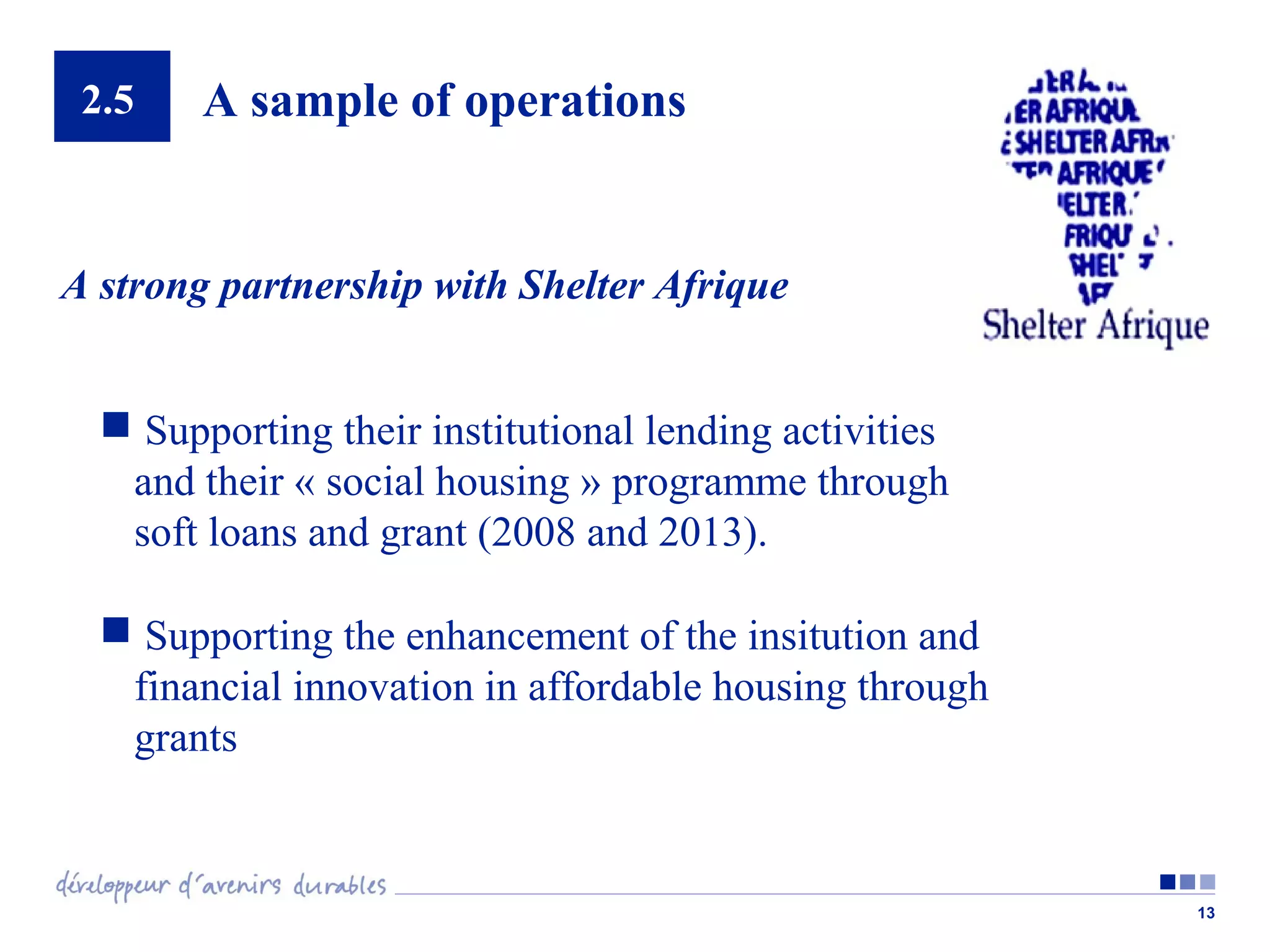 2.5

A sample of operations

A strong partnership with Shelter Afrique
 Supporting their institutional lending activities
and their « social housing » programme through
soft loans and grant (2008 and 2013).
 Supporting the enhancement of the insitution and
financial innovation in affordable housing through
grants

13

 