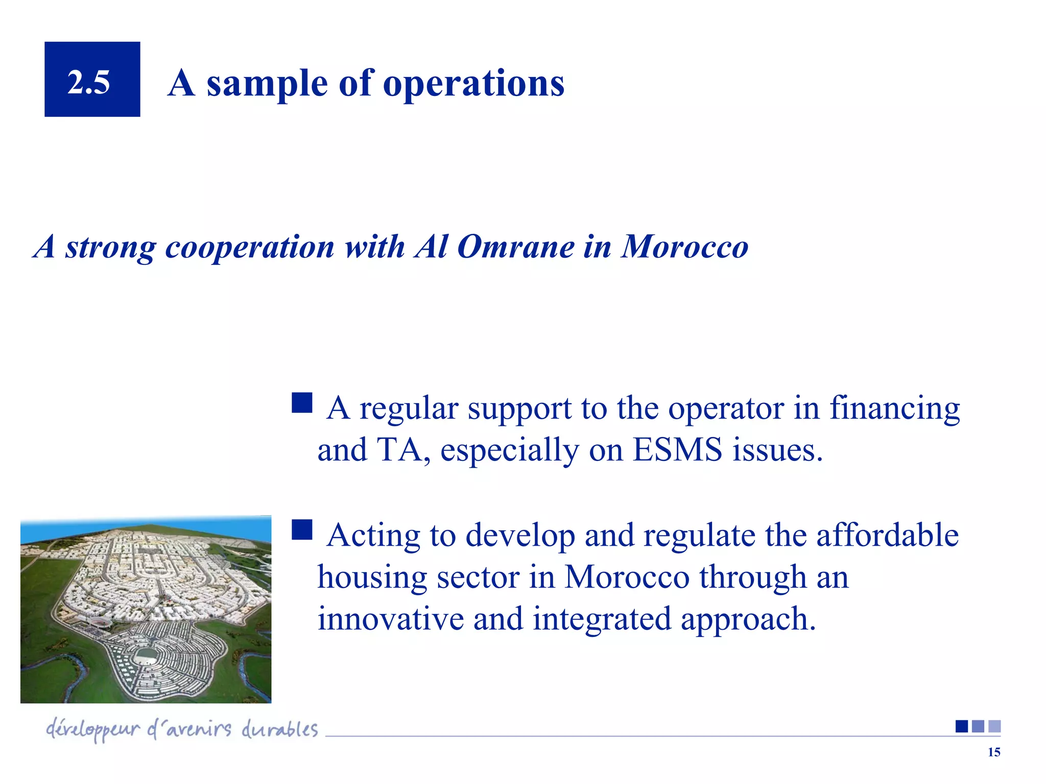 2.5

A sample of operations

A strong cooperation with Al Omrane in Morocco

 A regular support to the operator in financing
and TA, especially on ESMS issues.
 Acting to develop and regulate the affordable
housing sector in Morocco through an
innovative and integrated approach.

15

 
