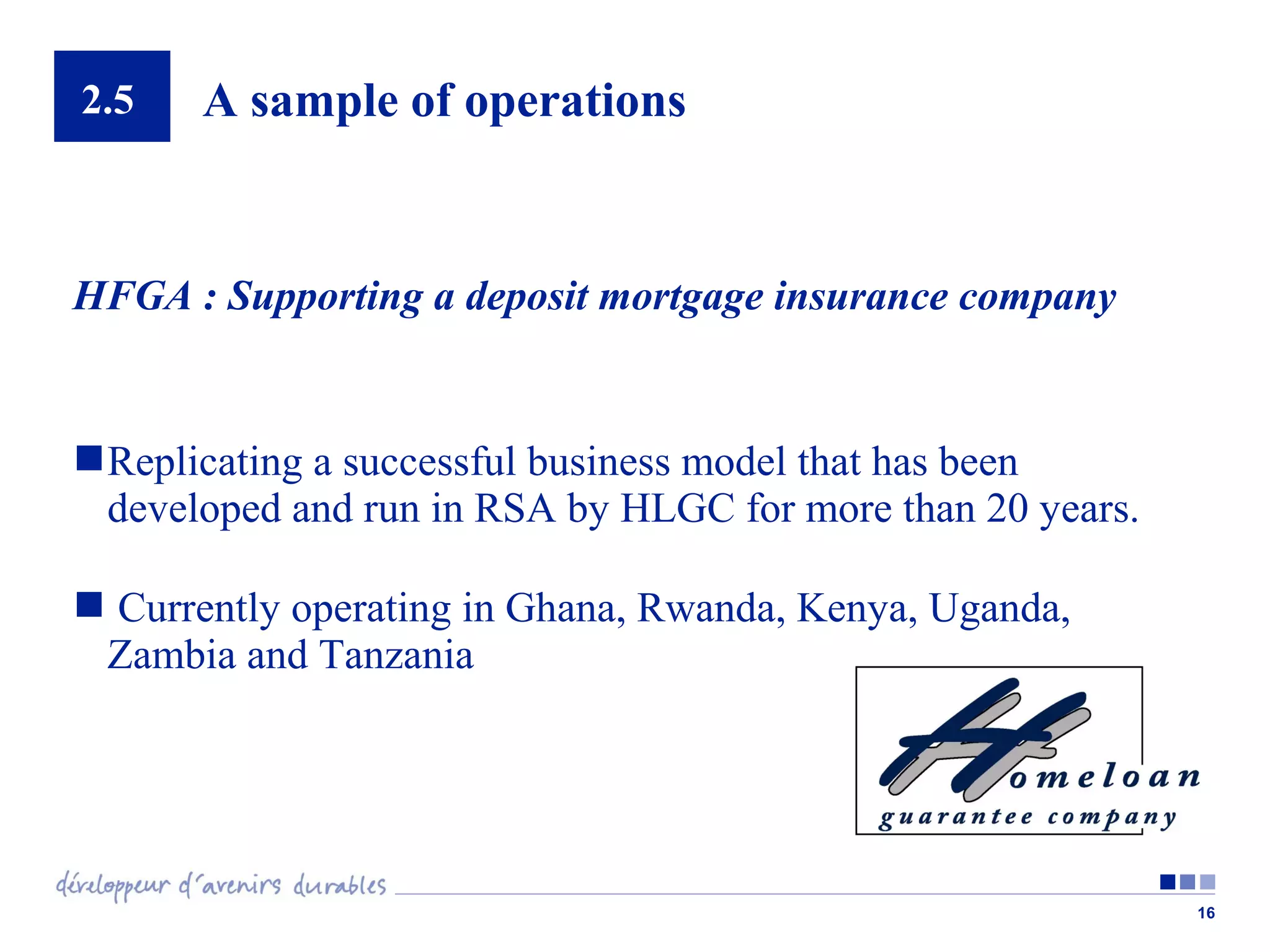 2.5

A sample of operations

HFGA : Supporting a deposit mortgage insurance company

 Replicating a successful business model that has been
developed and run in RSA by HLGC for more than 20 years.
 Currently operating in Ghana, Rwanda, Kenya, Uganda,
Zambia and Tanzania

16

 