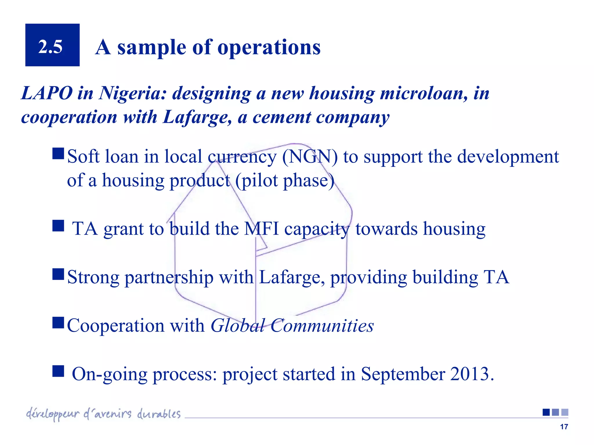 2.5

A sample of operations

LAPO in Nigeria: designing a new housing microloan, in
cooperation with Lafarge, a cement company
 Soft loan in local currency (NGN) to support the development
of a housing product (pilot phase)
 TA grant to build the MFI capacity towards housing
 Strong partnership with Lafarge, providing building TA
 Cooperation with Global Communities
 On-going process: project started in September 2013.
17

 