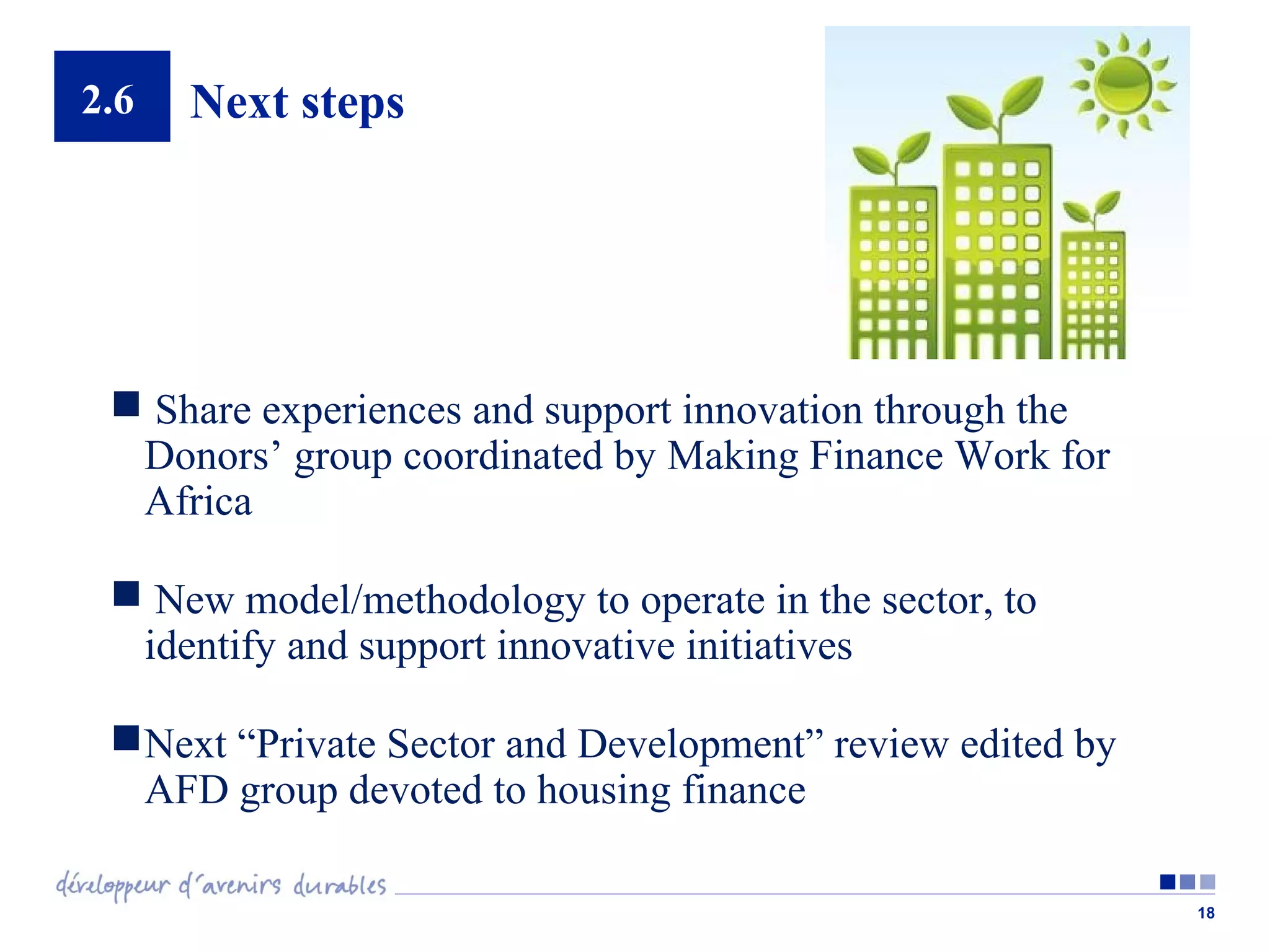 2.6

Next steps

 Share experiences and support innovation through the
Donors’ group coordinated by Making Finance Work for
Africa
 New model/methodology to operate in the sector, to
identify and support innovative initiatives
 Next “Private Sector and Development” review edited by
AFD group devoted to housing finance
18

 