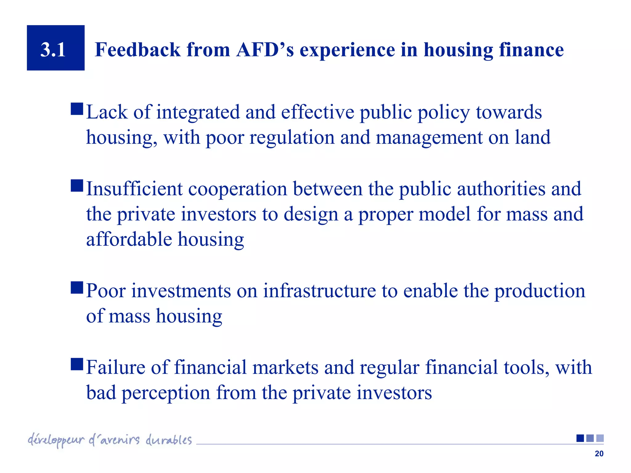 3.1

Feedback from AFD’s experience in housing finance
 Lack of integrated and effective public policy towards
housing, with poor regulation and management on land
 Insufficient cooperation between the public authorities and
the private investors to design a proper model for mass and
affordable housing
 Poor investments on infrastructure to enable the production
of mass housing
 Failure of financial markets and regular financial tools, with
bad perception from the private investors
20

 