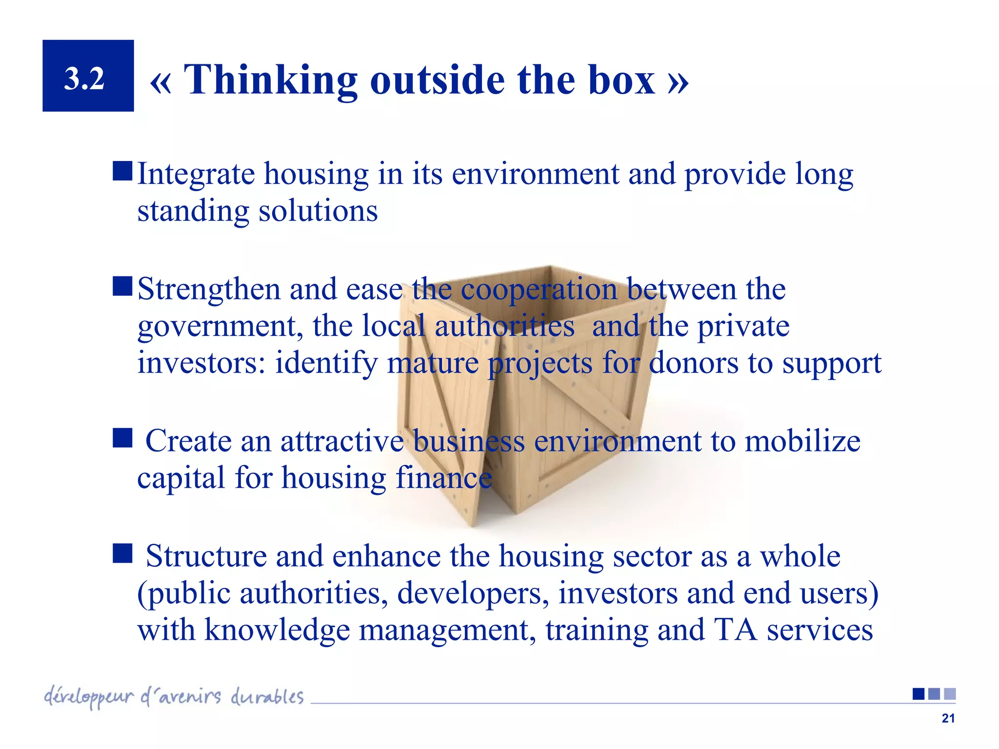 3.2

« Thinking outside the box »
 Integrate housing in its environment and provide long
standing solutions
 Strengthen and ease the cooperation between the
government, the local authorities and the private
investors: identify mature projects for donors to support
 Create an attractive business environment to mobilize
capital for housing finance
 Structure and enhance the housing sector as a whole
(public authorities, developers, investors and end users)
with knowledge management, training and TA services
21

 