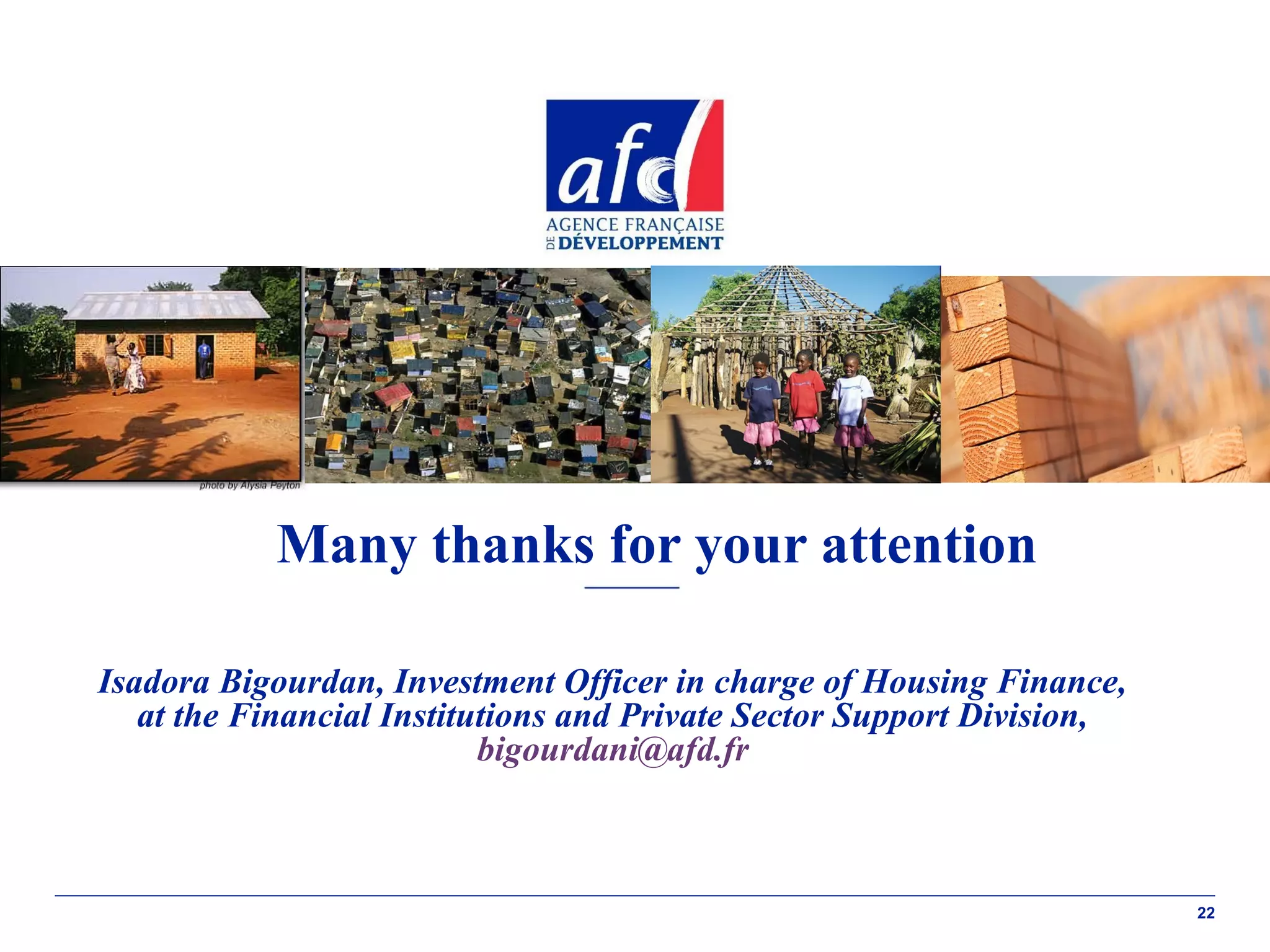 Many thanks for your attention
Isadora Bigourdan, Investment Officer in charge of Housing Finance,
at the Financial Institutions and Private Sector Support Division,
bigourdani@afd.fr

22

 