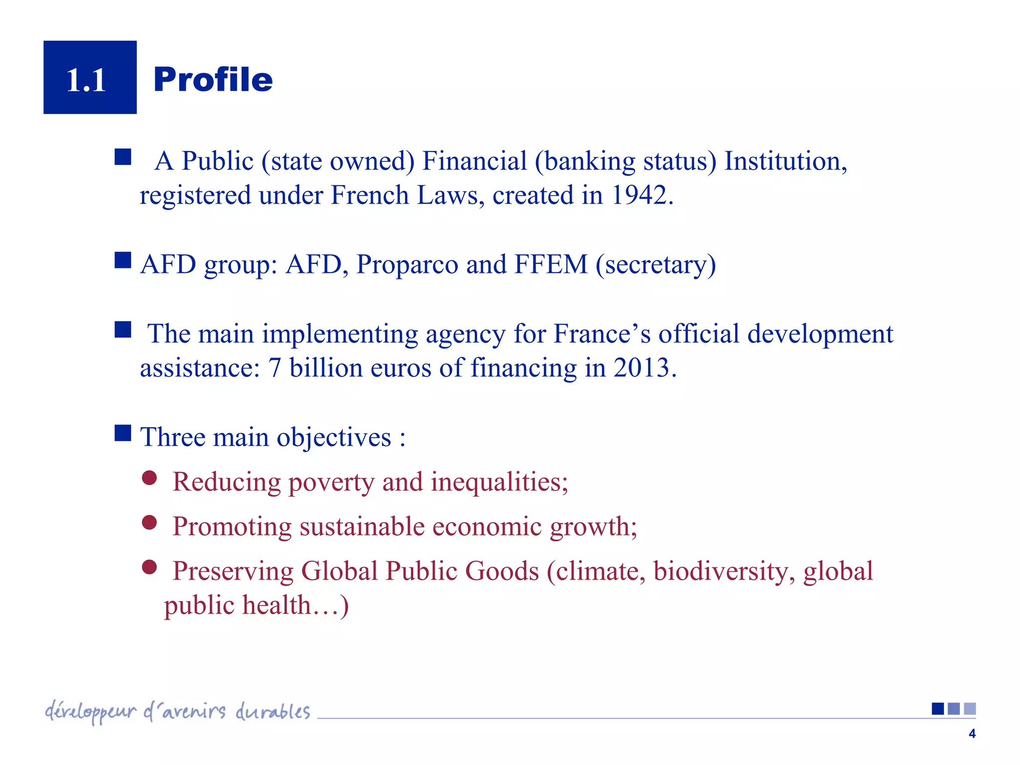 1.1

Profile
 A Public (state owned) Financial (banking status) Institution,
registered under French Laws, created in 1942.
 AFD group: AFD, Proparco and FFEM (secretary)
 The main implementing agency for France’s official development
assistance: 7 billion euros of financing in 2013.
 Three main objectives :
 Reducing poverty and inequalities;
 Promoting sustainable economic growth;
 Preserving Global Public Goods (climate, biodiversity, global

public health…)

4

 