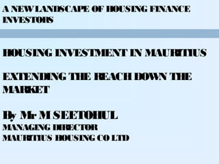 A NEW LANDSCAPE OF HOUSING FINANCE
INVESTORS

HOUSING INVESTMENT IN MAURITIUS
EXTENDING THE REACH DOW THE
N
MARKET

By Mr M SEETOHUL
MANAGING DIRECTOR
MAURITIUS HOUSING CO LTD

 
