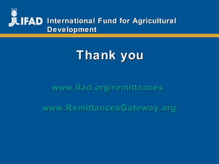 Promoting innovative remittance markets and
empowering migrant workers
and their families
www.ifad.org/remittanceswww.ifad.org/remittances
www.RemittancesGateway.orgwww.RemittancesGateway.org
Thank youThank you
International Fund for AgriculturalInternational Fund for Agricultural
DevelopmentDevelopment
 