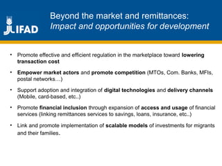 Beyond the market and remittances:
Impact and opportunities for development
• Promote effective and efficient regulation in the marketplace toward lowering
transaction cost
• Empower market actors and promote competition (MTOs, Com. Banks, MFIs,
postal networks…)
• Support adoption and integration of digital technologies and delivery channels
(Mobile, card-based, etc..)
• Promote financial inclusion through expansion of access and usage of financial
services (linking remittances services to savings, loans, insurance, etc..)
• Link and promote implementation of scalable models of investments for migrants
and their families.
 