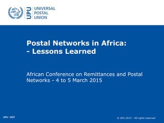 © UPU 2015 – All rights reserved© UPU 2015 – All rights reserved
Postal Networks in Africa:
- Lessons Learned
African Conference on Remittances and Postal
Networks - 4 to 5 March 2015
UPU - DOT
 