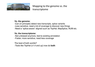 Mapping	
  to	
  the	
  genome	
  vs.	
  the	
  
                   transcriptome	
  



Vs. the genome:
-Can (in principle) detect new transcripts, splice variants
- Less sensitive, need a lot of coverage to discover new things
- Need a “splice-aware” aligned such as TopHat, MapSplice, RUM etc.

Vs. the transcriptome:
-Not unbiased anymore, tied to existing annotation
-Faster, more sensitive, need less coverage

The best of both worlds?
- Tools like TopHat (v1.4 and up) now do both
 