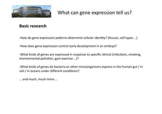 What	
  can	
  gene	
  expression	
  tell	
  us?	
  

Basic	
  research	
  

-­‐ How	
  do	
  gene	
  expression	
  paUerns	
  determine	
  cellular	
  iden7ty?	
  (7ssues,	
  cell	
  types	
  …)	
  

-­‐ How	
  does	
  gene	
  expression	
  control	
  early	
  development	
  in	
  an	
  embryo?	
  

-­‐ What	
  kinds	
  of	
  genes	
  are	
  expressed	
  in	
  response	
  to	
  speciﬁc	
  s7muli	
  (infec7ons,	
  smoking,	
  
environmental	
  pollu7on,	
  gym	
  exercise	
  …)?	
  

-­‐ What	
  kinds	
  of	
  genes	
  do	
  bacteria	
  or	
  other	
  microorganisms	
  express	
  in	
  the	
  human	
  gut	
  /	
  in	
  
soil	
  /	
  in	
  oceans	
  under	
  diﬀerent	
  condi7ons?	
  

…	
  and	
  much,	
  much	
  more	
  …	
  
 