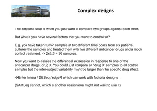 Complex	
  designs	
  


The simplest case is when you just want to compare two groups against each other.

But what if you have several factors that you want to control for?

E.g. you have taken tumor samples at two different time points from six patients,
cultured the samples and treated them with two different anticancer drugs and a mock
control treatment. -> 2x6x3 = 36 samples.

Now you want to assess the differential expression in response to one of the
anticancer drugs, drug X. You could just compare all “drug X” samples to all control
samples but the inter-subject variability might be larger than the specific drug effect.

 Enter limma / DESeq / edgeR which can work with factorial designs

(SAMSeq cannot, which is another reason one might not want to use it)
 