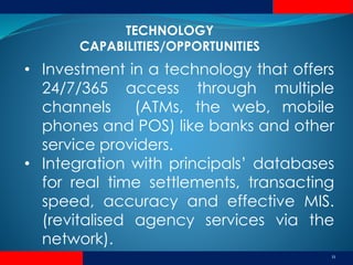 11
• Investment in a technology that offers
24/7/365 access through multiple
channels (ATMs, the web, mobile
phones and POS) like banks and other
service providers.
• Integration with principals’ databases
for real time settlements, transacting
speed, accuracy and effective MIS.
(revitalised agency services via the
network).
TECHNOLOGY
CAPABILITIES/OPPORTUNITIES
 