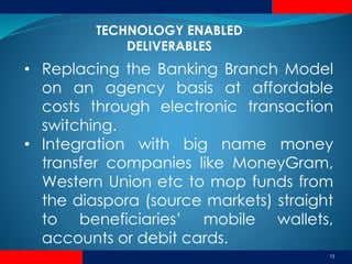 13
• Replacing the Banking Branch Model
on an agency basis at affordable
costs through electronic transaction
switching.
• Integration with big name money
transfer companies like MoneyGram,
Western Union etc to mop funds from
the diaspora (source markets) straight
to beneficiaries’ mobile wallets,
accounts or debit cards.
TECHNOLOGY ENABLED
DELIVERABLES
 