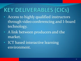17
• Access to highly qualified instructors
through video conferencing and I-board
technology.
• A link between producers and the
market.
• ICT based interactive learning
environment.
 