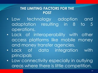 20
• Low technology adoption and
adaptation resulting in 8 to 5
operations.
• Lack of interoperability with other
access platforms like mobile money
and money transfer agencies.
• Lack of data integration with
principals
• Low connectivity especially in outlying
areas where there is little competition.
THE LIMITING FACTORS FOR THE
POST
 