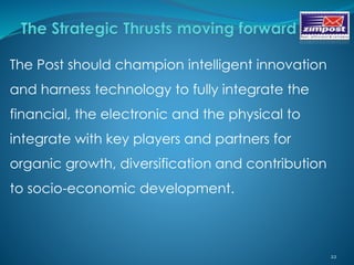 22
The Post should champion intelligent innovation
and harness technology to fully integrate the
financial, the electronic and the physical to
integrate with key players and partners for
organic growth, diversification and contribution
to socio-economic development.
 