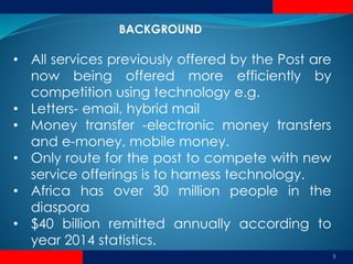 BACKGROUND
3
• All services previously offered by the Post are
now being offered more efficiently by
competition using technology e.g.
• Letters- email, hybrid mail
• Money transfer -electronic money transfers
and e-money, mobile money.
• Only route for the post to compete with new
service offerings is to harness technology.
• Africa has over 30 million people in the
diaspora
• $40 billion remitted annually according to
year 2014 statistics.
 