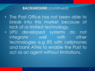 5
• The Post Office has not been able to
break into this market because of
lack of or limited technology.
• UPU developed systems do not
integrate well with other
technologies e.g IFS with cellphones
and bank ATMs to enable the Post to
act as an agent without limitations.
BACKGROUND (continued)
 