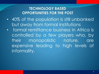 6
• 40% of the population is still unbanked
but away from formal institutions
• formal remittance business in Africa is
controlled by a few players who, by
their monopolistic nature, are
expensive leading to high levels of
informality.
TECHNOLOGY BASED
OPPORTUNITIES FOR THE POST
 