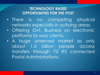 8
• There is no competing physical
networks especially in outlying areas.
• Offering Gvt. Business on electronic
platforms to woo clients.
• A huge unserved market as only
about 1.5 billion people access
transfers through 72 IFS connected
Postal Administrations.
TECHNOLOGY BASED
OPPORTUNITIES FOR THE POST
 